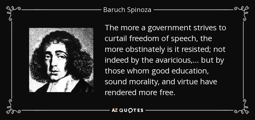 The more a government strives to curtail freedom of speech, the more obstinately is it resisted; not indeed by the avaricious, ... but by those whom good education, sound morality, and virtue have rendered more free. - Baruch Spinoza
