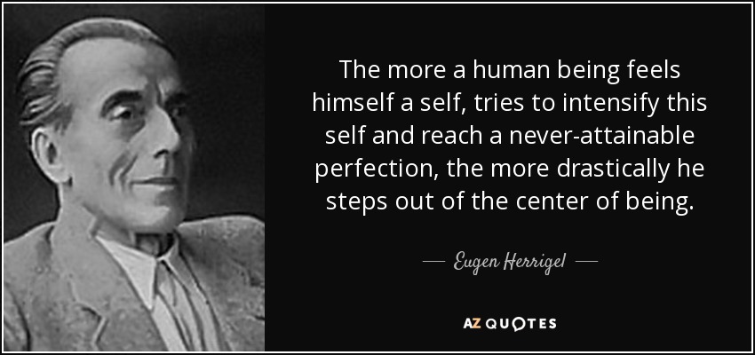 The more a human being feels himself a self, tries to intensify this self and reach a never-attainable perfection, the more drastically he steps out of the center of being. - Eugen Herrigel