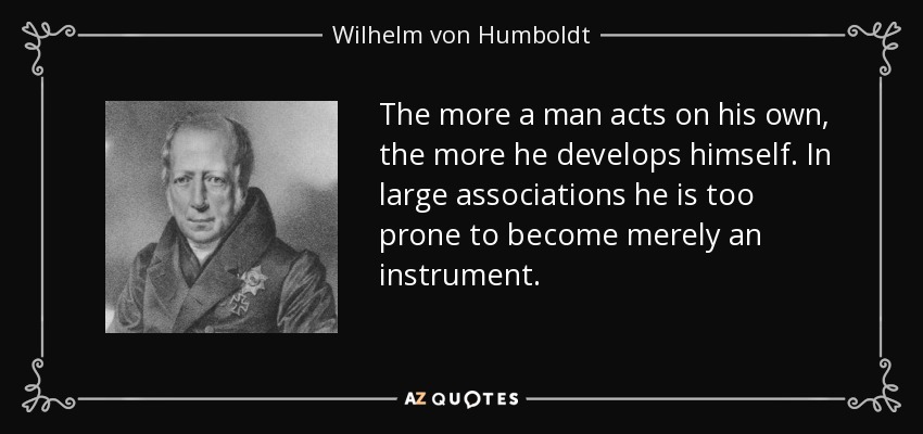 The more a man acts on his own, the more he develops himself. In large associations he is too prone to become merely an instrument. - Wilhelm von Humboldt