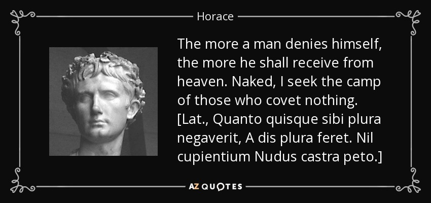 The more a man denies himself, the more he shall receive from heaven. Naked, I seek the camp of those who covet nothing. [Lat., Quanto quisque sibi plura negaverit, A dis plura feret. Nil cupientium Nudus castra peto.] - Horace