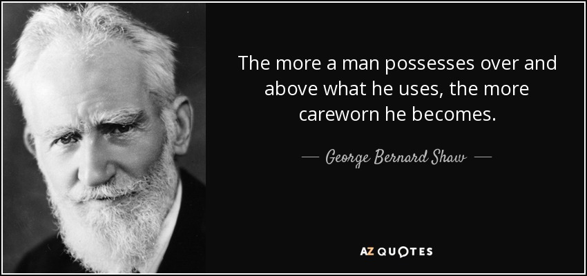 The more a man possesses over and above what he uses, the more careworn he becomes. - George Bernard Shaw