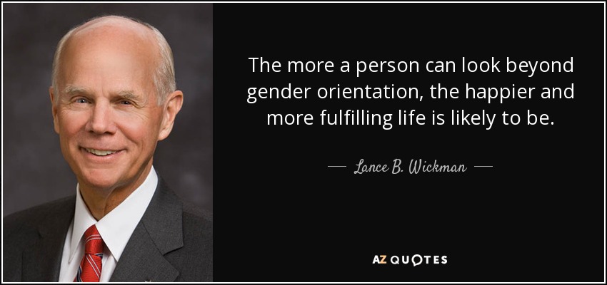 The more a person can look beyond gender orientation, the happier and more fulfilling life is likely to be. - Lance B. Wickman