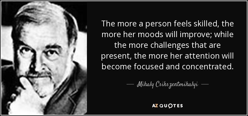 The more a person feels skilled, the more her moods will improve; while the more challenges that are present, the more her attention will become focused and concentrated. - Mihaly Csikszentmihalyi
