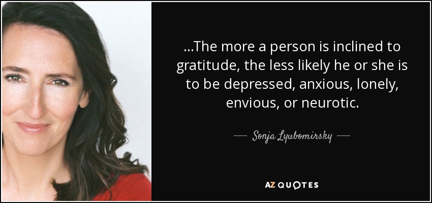 ...The more a person is inclined to gratitude, the less likely he or she is to be depressed, anxious, lonely, envious, or neurotic. - Sonja Lyubomirsky