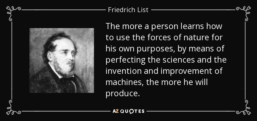 The more a person learns how to use the forces of nature for his own purposes, by means of perfecting the sciences and the invention and improvement of machines, the more he will produce. - Friedrich List