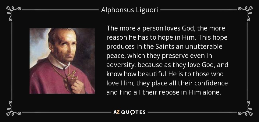 The more a person loves God, the more reason he has to hope in Him. This hope produces in the Saints an unutterable peace, which they preserve even in adversity, because as they love God, and know how beautiful He is to those who love Him, they place all their confidence and find all their repose in Him alone. - Alphonsus Liguori