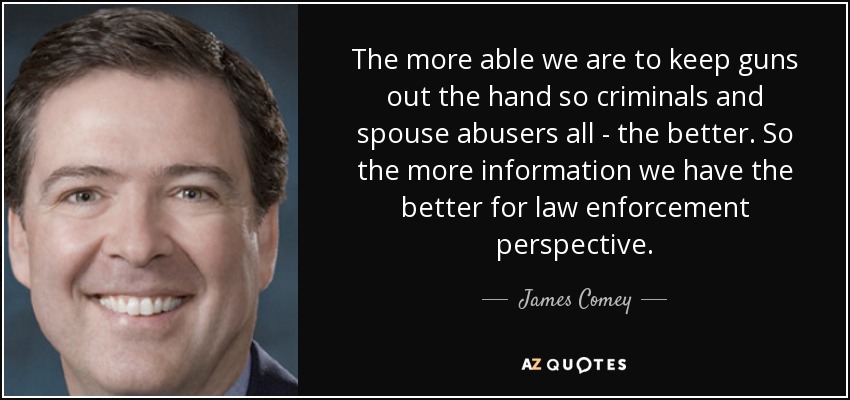 The more able we are to keep guns out the hand so criminals and spouse abusers all - the better. So the more information we have the better for law enforcement perspective. - James Comey