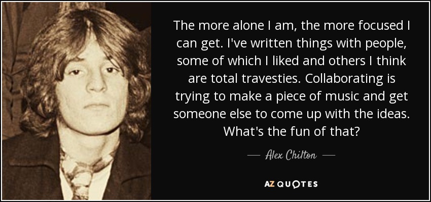 The more alone I am, the more focused I can get. I've written things with people, some of which I liked and others I think are total travesties. Collaborating is trying to make a piece of music and get someone else to come up with the ideas. What's the fun of that? - Alex Chilton