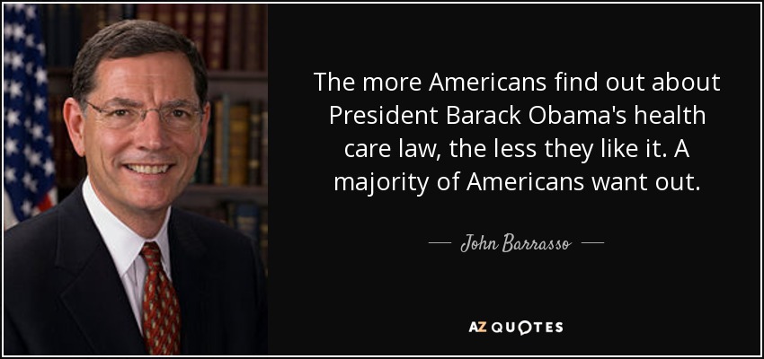 The more Americans find out about President Barack Obama's health care law, the less they like it. A majority of Americans want out. - John Barrasso