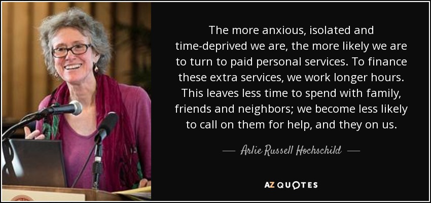 The more anxious, isolated and time-deprived we are, the more likely we are to turn to paid personal services. To finance these extra services, we work longer hours. This leaves less time to spend with family, friends and neighbors; we become less likely to call on them for help, and they on us. - Arlie Russell Hochschild