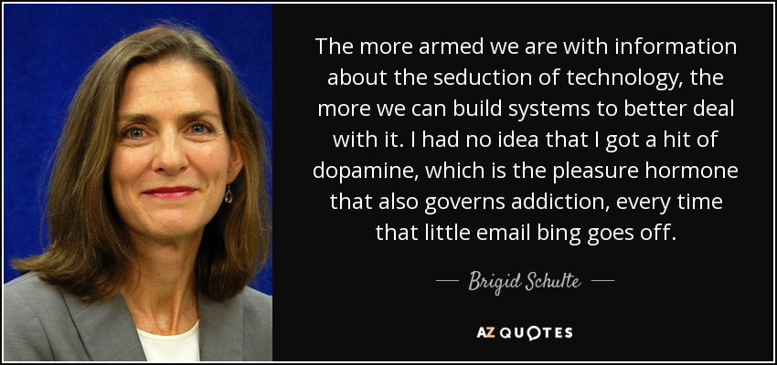 The more armed we are with information about the seduction of technology, the more we can build systems to better deal with it. I had no idea that I got a hit of dopamine, which is the pleasure hormone that also governs addiction, every time that little email bing goes off. - Brigid Schulte