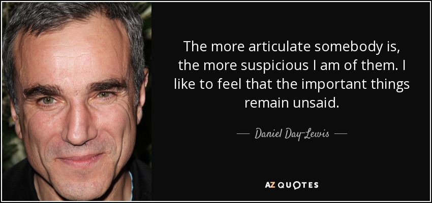 The more articulate somebody is, the more suspicious I am of them. I like to feel that the important things remain unsaid. - Daniel Day-Lewis