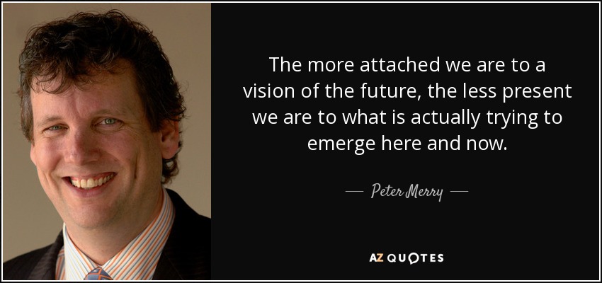 The more attached we are to a vision of the future, the less present we are to what is actually trying to emerge here and now. - Peter Merry