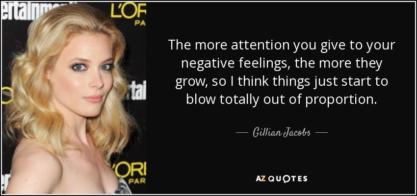 The more attention you give to your negative feelings, the more they grow, so I think things just start to blow totally out of proportion. - Gillian Jacobs
