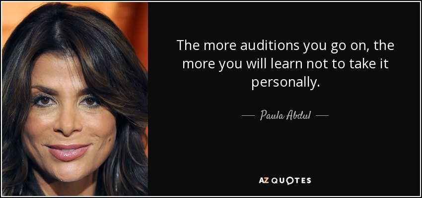 The more auditions you go on, the more you will learn not to take it personally. - Paula Abdul