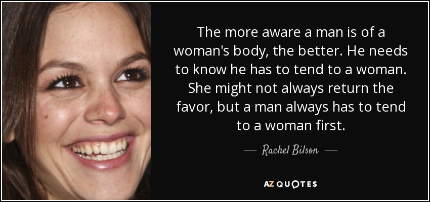 The more aware a man is of a woman's body, the better. He needs to know he has to tend to a woman. She might not always return the favor, but a man always has to tend to a woman first. - Rachel Bilson