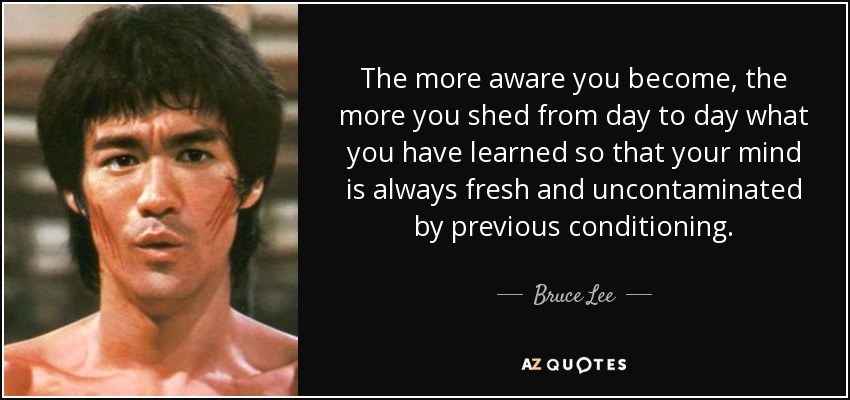 The more aware you become, the more you shed from day to day what you have learned so that your mind is always fresh and uncontaminated by previous conditioning. - Bruce Lee