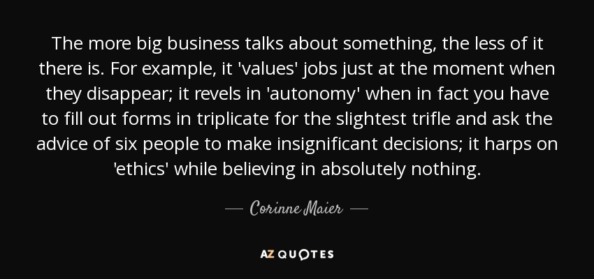 The more big business talks about something, the less of it there is. For example, it 'values' jobs just at the moment when they disappear; it revels in 'autonomy' when in fact you have to fill out forms in triplicate for the slightest trifle and ask the advice of six people to make insignificant decisions; it harps on 'ethics' while believing in absolutely nothing. - Corinne Maier