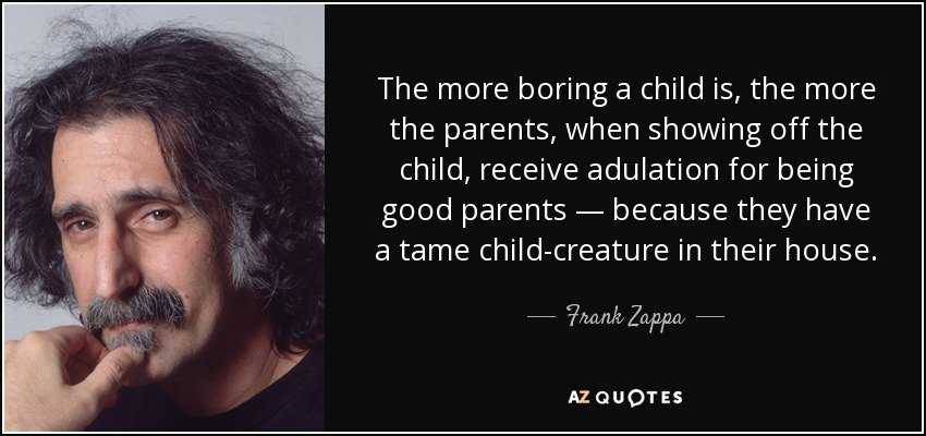 The more boring a child is, the more the parents, when showing off the child, receive adulation for being good parents — because they have a tame child-creature in their house. - Frank Zappa