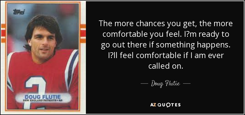 The more chances you get, the more comfortable you feel. I?m ready to go out there if something happens. I?ll feel comfortable if I am ever called on. - Doug Flutie