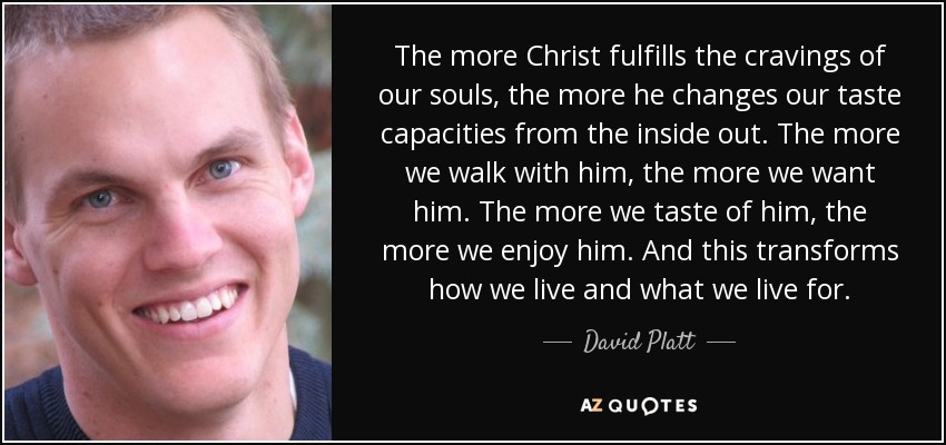 The more Christ fulfills the cravings of our souls, the more he changes our taste capacities from the inside out. The more we walk with him, the more we want him. The more we taste of him, the more we enjoy him. And this transforms how we live and what we live for. - David Platt