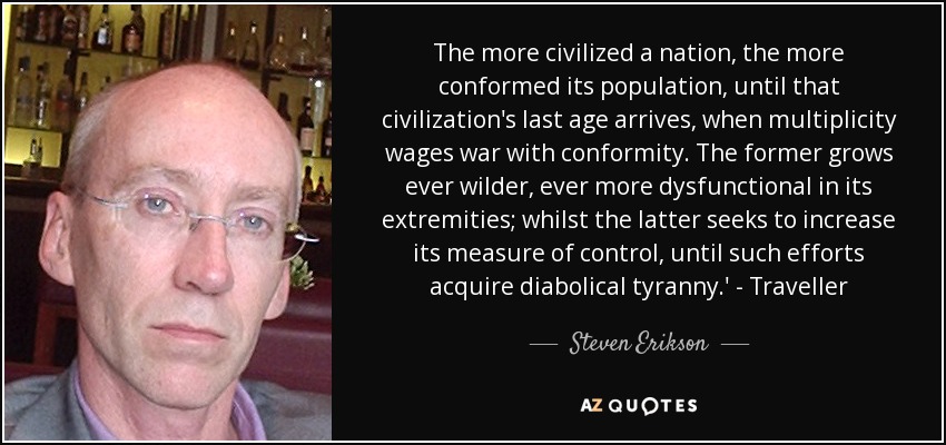 The more civilized a nation, the more conformed its population, until that civilization's last age arrives, when multiplicity wages war with conformity. The former grows ever wilder, ever more dysfunctional in its extremities; whilst the latter seeks to increase its measure of control, until such efforts acquire diabolical tyranny.' - Traveller - Steven Erikson