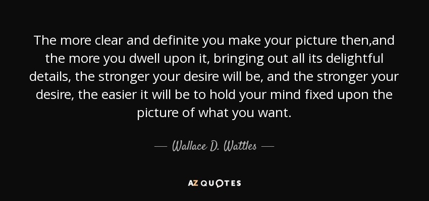 The more clear and definite you make your picture then,and the more you dwell upon it, bringing out all its delightful details, the stronger your desire will be, and the stronger your desire, the easier it will be to hold your mind fixed upon the picture of what you want. - Wallace D. Wattles