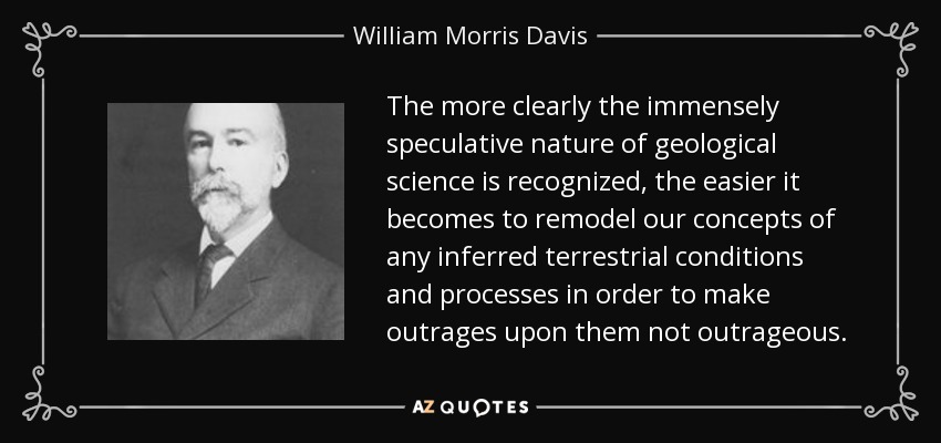 The more clearly the immensely speculative nature of geological science is recognized, the easier it becomes to remodel our concepts of any inferred terrestrial conditions and processes in order to make outrages upon them not outrageous. - William Morris Davis