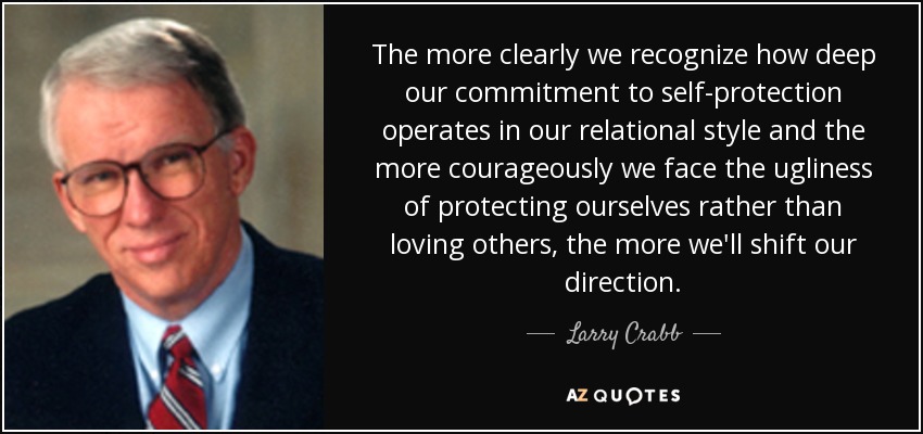The more clearly we recognize how deep our commitment to self-protection operates in our relational style and the more courageously we face the ugliness of protecting ourselves rather than loving others, the more we'll shift our direction. - Larry Crabb