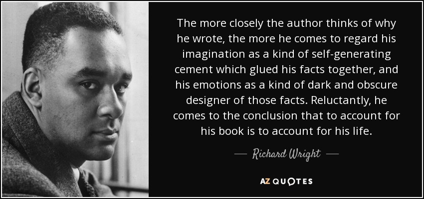 The more closely the author thinks of why he wrote, the more he comes to regard his imagination as a kind of self-generating cement which glued his facts together, and his emotions as a kind of dark and obscure designer of those facts. Reluctantly, he comes to the conclusion that to account for his book is to account for his life. - Richard Wright