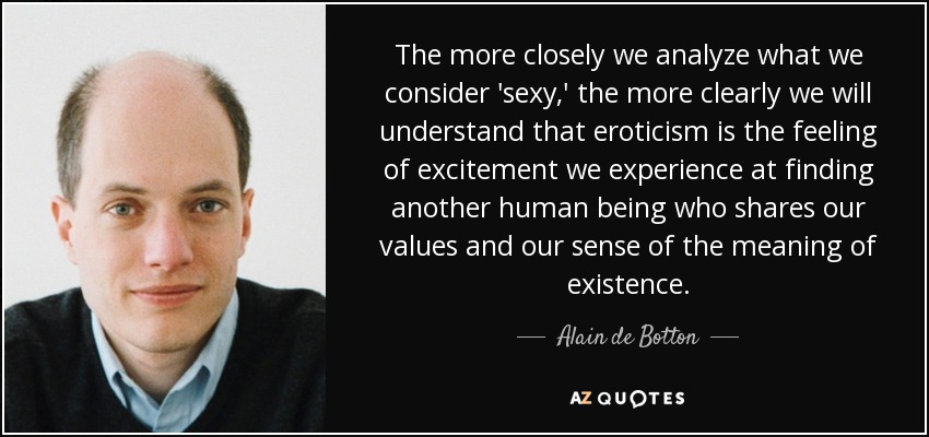 The more closely we analyze what we consider 'sexy,' the more clearly we will understand that eroticism is the feeling of excitement we experience at finding another human being who shares our values and our sense of the meaning of existence. - Alain de Botton