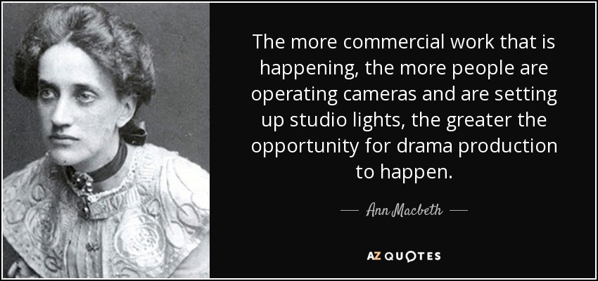 The more commercial work that is happening, the more people are operating cameras and are setting up studio lights, the greater the opportunity for drama production to happen. - Ann Macbeth
