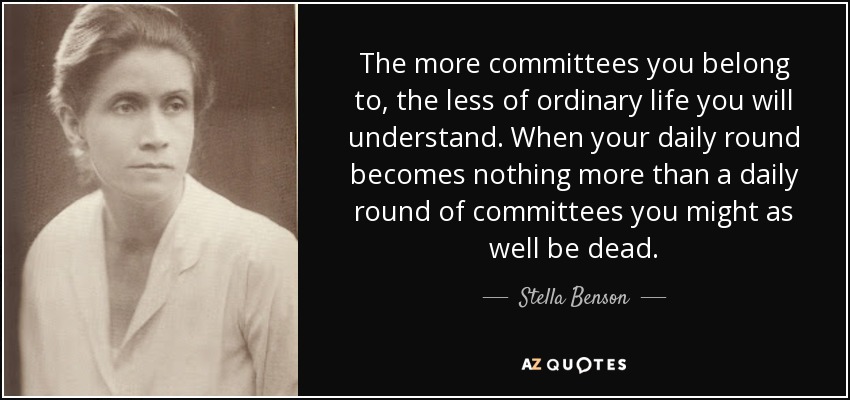 The more committees you belong to, the less of ordinary life you will understand. When your daily round becomes nothing more than a daily round of committees you might as well be dead. - Stella Benson