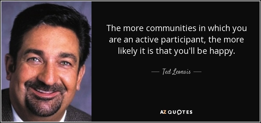 The more communities in which you are an active participant, the more likely it is that you'll be happy. - Ted Leonsis