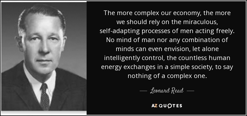 The more complex our economy, the more we should rely on the miraculous, self-adapting processes of men acting freely. No mind of man nor any combination of minds can even envision, let alone intelligently control, the countless human energy exchanges in a simple society, to say nothing of a complex one. - Leonard Read