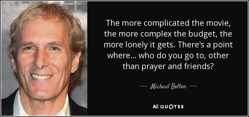 The more complicated the movie, the more complex the budget, the more lonely it gets. There's a point where ... who do you go to, other than prayer and friends? - Michael Bolton