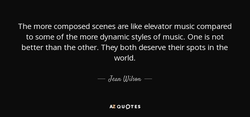 The more composed scenes are like elevator music compared to some of the more dynamic styles of music. One is not better than the other. They both deserve their spots in the world. - Jean Wilson