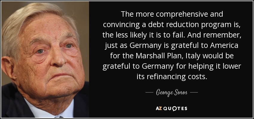 The more comprehensive and convincing a debt reduction program is, the less likely it is to fail. And remember, just as Germany is grateful to America for the Marshall Plan, Italy would be grateful to Germany for helping it lower its refinancing costs. - George Soros