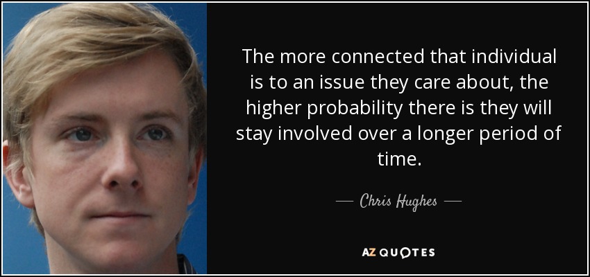 The more connected that individual is to an issue they care about, the higher probability there is they will stay involved over a longer period of time. - Chris Hughes