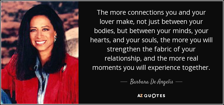 The more connections you and your lover make, not just between your bodies, but between your minds, your hearts, and your souls, the more you will strengthen the fabric of your relationship, and the more real moments you will experience together. - Barbara De Angelis