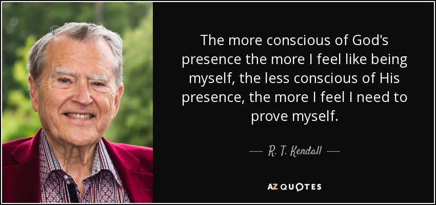 The more conscious of God's presence the more I feel like being myself, the less conscious of His presence, the more I feel I need to prove myself. - R. T. Kendall