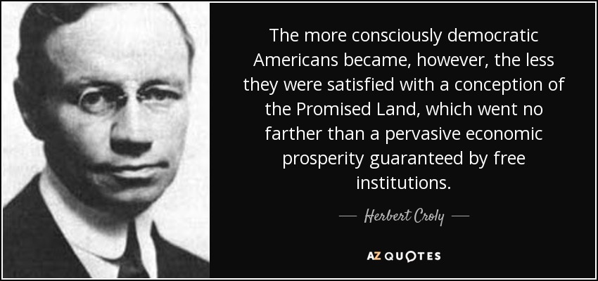 The more consciously democratic Americans became, however, the less they were satisfied with a conception of the Promised Land, which went no farther than a pervasive economic prosperity guaranteed by free institutions. - Herbert Croly