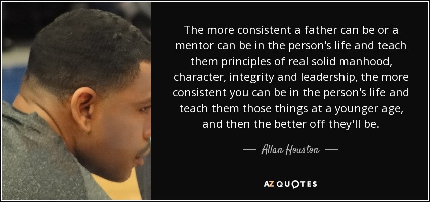 The more consistent a father can be or a mentor can be in the person's life and teach them principles of real solid manhood, character, integrity and leadership, the more consistent you can be in the person's life and teach them those things at a younger age, and then the better off they'll be. - Allan Houston