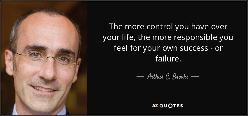 The more control you have over your life, the more responsible you feel for your own success - or failure. - Arthur C. Brooks
