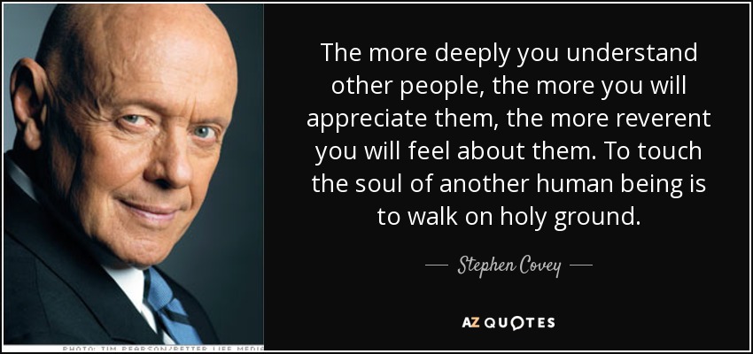 The more deeply you understand other people, the more you will appreciate them, the more reverent you will feel about them. To touch the soul of another human being is to walk on holy ground. - Stephen Covey