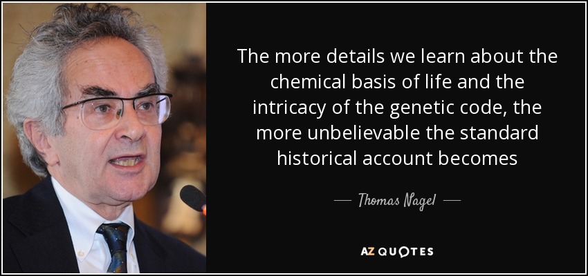 The more details we learn about the chemical basis of life and the intricacy of the genetic code, the more unbelievable the standard historical account becomes - Thomas Nagel