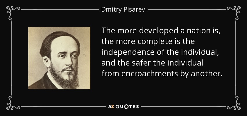 The more developed a nation is, the more complete is the independence of the individual, and the safer the individual from encroachments by another. - Dmitry Pisarev