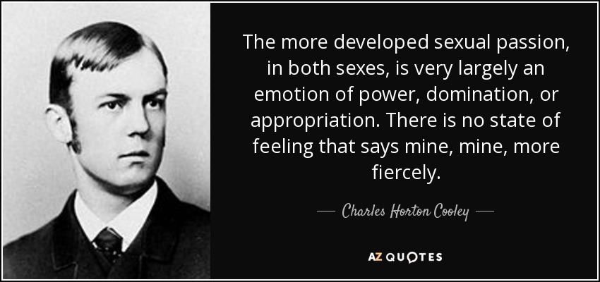 The more developed sexual passion, in both sexes, is very largely an emotion of power, domination, or appropriation. There is no state of feeling that says mine, mine, more fiercely. - Charles Horton Cooley