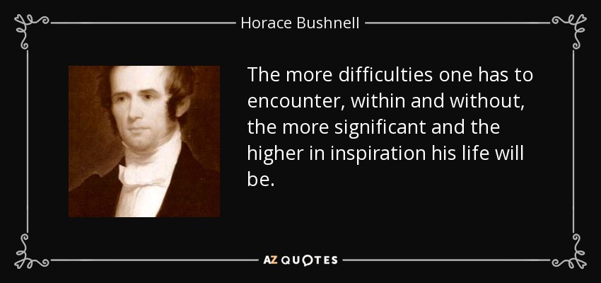 The more difficulties one has to encounter, within and without, the more significant and the higher in inspiration his life will be. - Horace Bushnell