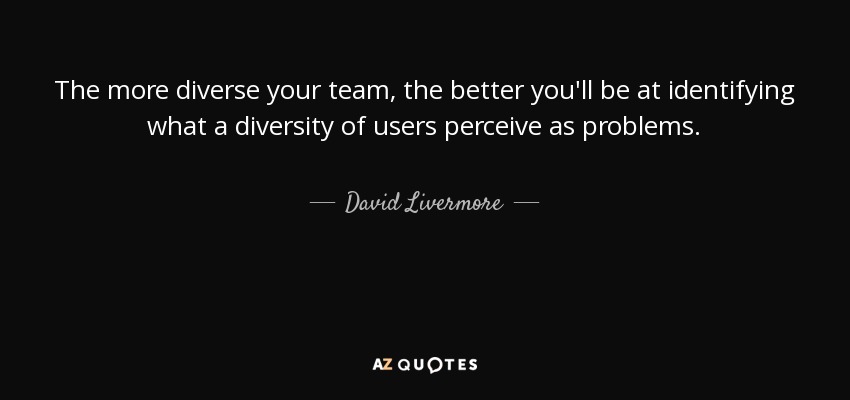 The more diverse your team, the better you'll be at identifying what a diversity of users perceive as problems. - David Livermore